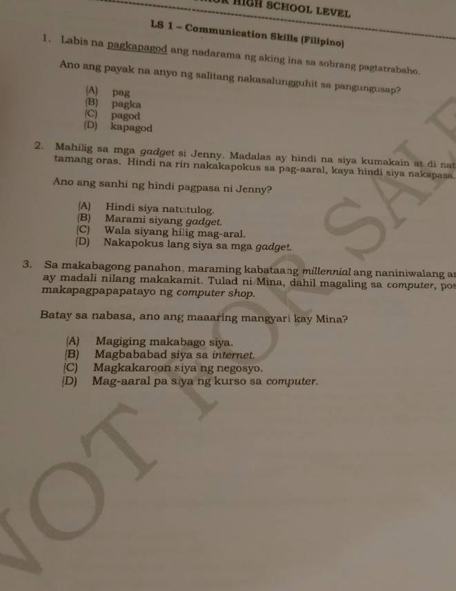 HIGH SCHOOL LEVEL
LS 1 - Communication Skills (Filipino)
1. Labis na pagkapagod ang nadarama ng aking ina sa sobrang pagtatrabaho.
Ano ang payak na anyo ng salitang nakasalungguhit sa pangungusap?
(A) pag
(B) pagka
(C) pagod
(D) kapagod
2. Mahilig sa mga gadget si Jenny. Madalas ay hindi na siya kumakain at di nat
tamang oras. Hindi na rin nakakapokus sa pag-aaral, kaya hindi siya nakapasa.
Ano ang sanhi ng hindi pagpasa ni Jenny?
A) Hindi siya natutulog.
(B) Marami siyang gadget.
(C) Wala siyang hilig mag-aral.
(D) Nakapokus lang siya sa mga gadget.
3. Sa makabagong panahon, maraming kabataang millennial ang naniniwalang a
ay madali nilang makakamit. Tulad ni Mina, dahil magaling sa computer, pos
makapagpapapatayo ng computer shop.
Batay sa nabasa, ano ang maaaring mangyari kay Mina?
(A) Magiging makabago siya.
(B) Magbababad siya sa internet.
(C) Magkakaroon siya ng negosyo.
[D) Mag-aaral pa s ya ng kurso sa computer.