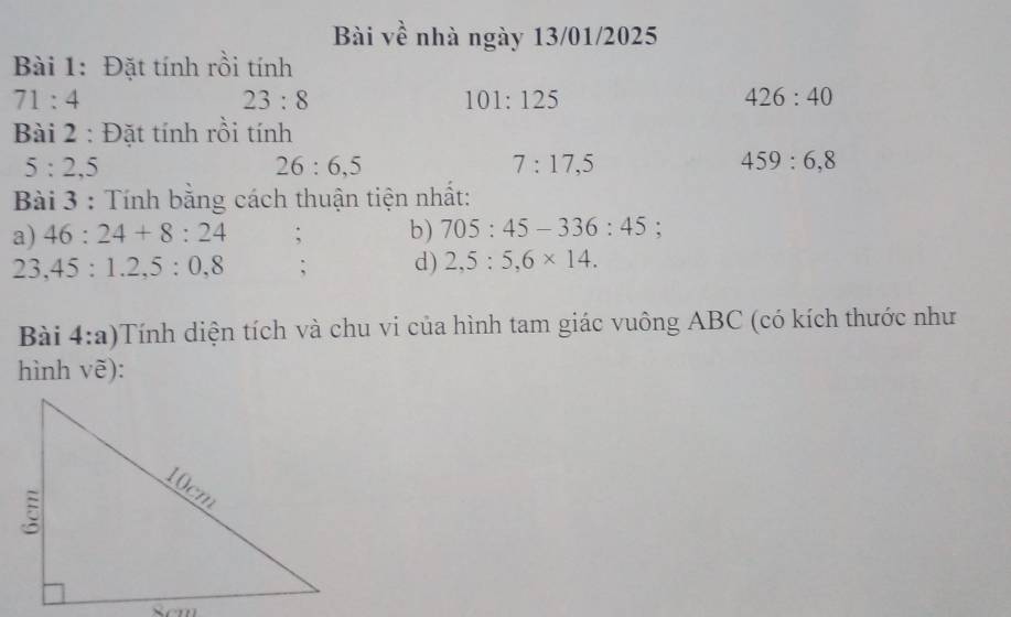 Bài về nhà ngày 13/01/2025 
Bài 1: Đặt tính rồi tính
71:4
23:8
101:125
426:40
Bài 2 : Đặt tính rồi tính
5:2,5
26:6, 5
7:17, 5
459 : 6, 8
Bài 3 : Tính bằng cách thuận tiện nhất: 
a) 46:24+8:24; b) 705:45-336:45 :
23,45:1.2, 5:0,8; d) 2,5:5, 6* 14. 
Bài 4:a)Tính diện tích và chu vi của hình tam giác vuông ABC (có kích thước như 
hình vẽ):