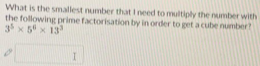 What is the smallest number that I need to multiply the number with 
the following prime factorisation by in order to get a cube number?
3^5* 5^6* 13^3