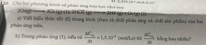 D. 2,333.10^(-4)mol.(1.s)^-1
10: Cho hai phương trình có phản ứng hóa học như sau:
2O_3(g)to 3O_2(g)(1);2HOF(g)to 2HF(g)+O_2(g)(2)
a) Viết biểu thức tốc độ trung bình (theo cả chất phản ứng và chất sản phẩm) của hai
phản ứng trên.
b) Trong phản ứng (1), nếu có frac △ C_O_2△ t=1,5.10^(-4) (m /Ls ) thì frac △ C_o,△ t bằng bao nhiêu?