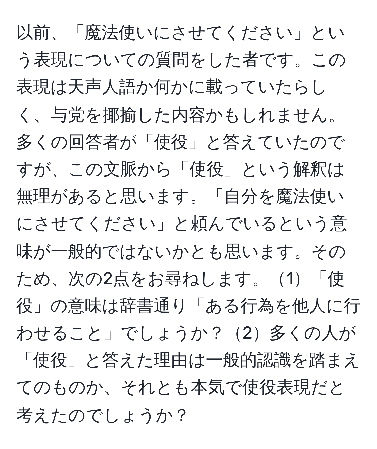 以前、「魔法使いにさせてください」という表現についての質問をした者です。この表現は天声人語か何かに載っていたらしく、与党を揶揄した内容かもしれません。多くの回答者が「使役」と答えていたのですが、この文脈から「使役」という解釈は無理があると思います。「自分を魔法使いにさせてください」と頼んでいるという意味が一般的ではないかとも思います。そのため、次の2点をお尋ねします。1「使役」の意味は辞書通り「ある行為を他人に行わせること」でしょうか？2多くの人が「使役」と答えた理由は一般的認識を踏まえてのものか、それとも本気で使役表現だと考えたのでしょうか？