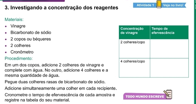 Investigando a concentração dos reagentes Atividade 1 Veja no livro! 
Materiais: 
Vinagre 
Bicarbonato de sódio
2 copos ou béqueres
2 colheres 
Cronômetro 
Procedimento: 
Em um dos copos, adicione 2 colheres de vinagre e 
complete com água. No outro, adicione 4 colheres e a 
mesma quantidade de água. 
Pegue duas colheres rasas de bicarbonato de sódio. 
Adicione simultaneamente uma colher em cada recipiente. 
Cronometre o tempo de efervescência de cada amostra e TODO MUNDO ESCREVE 
registre na tabela do seu material.