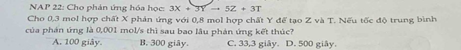 NAP 22: Cho phản ứng hóa học: 3X+3Yto 5Z+3T
Cho 0, 3 mol hợp chất X phản ứng với 0, 8 mol hợp chất Y đế tạo Z và T. Nếu tốc độ trung bình
của phản ứng là 0,001 mol/s thì sau bao lâu phản ứng kết thúc?
A. 100 giây. B. 300 giây. C. 33,3 giây. D. 500 giây.