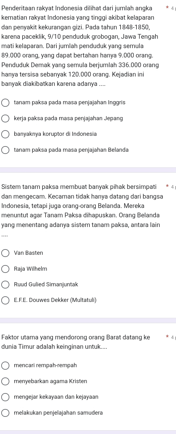 Penderitaan rakyat Indonesia dilihat dari jumlah angka 4
kematian rakyat Indonesia yang tinggi akibat kelaparan
dan penyakit kekurangan gizi. Pada tahun 1848- 1850,
karena paceklik, 9/10 penduduk grobogan, Jawa Tengah
mati kelaparan. Dari jumlah penduduk yang semula
89.000 orang, yang dapat bertahan hanya 9.000 orang.
Penduduk Demak yang semula berjumlah 336.000 orang
hanya tersisa sebanyak 120.000 orang. Kejadian ini
banyak diakibatkan karena adanya ....
tanam paksa pada masa penjajahan Inggris
kerja paksa pada masa penjajahan Jepang
banyaknya koruptor di Indonesia
tanam paksa pada masa penjajahan Belanda
Sistem tanam paksa membuat banyak pihak bersimpati 4
dan mengecam. Kecaman tidak hanya datang dari bangsa
Indonesia, tetapi juga orang-orang Belanda. Mereka
menuntut agar Tanam Paksa dihapuskan. Orang Belanda
yang menentang adanya sistem tanam paksa, antara lain
Van Basten
Raja Wilhelm
Ruud Gulied Simanjuntak
E.F.E. Douwes Dekker (Multatuli)
Faktor utama yang mendorong orang Barat datang ke * 4 
dunia Timur adalah keinginan untuk....
mencari rempah-rempah
menyebarkan agama Kristen
mengejar kekayaan dan kejayaan
melakukan penjelajahan samudera