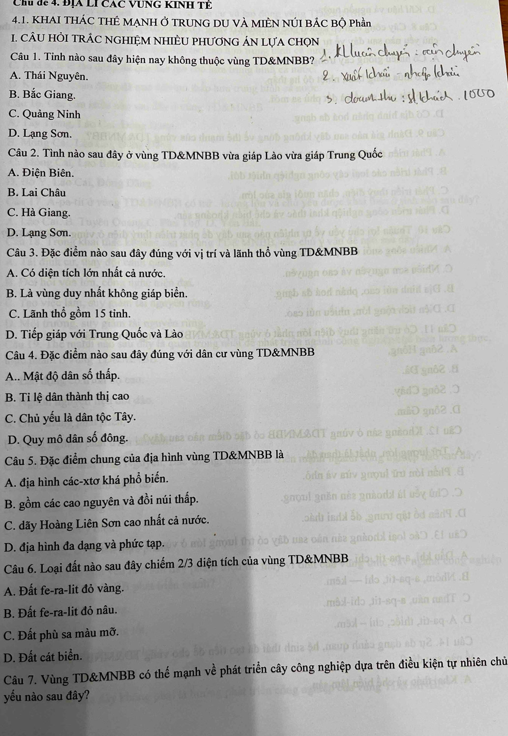 Chu dể 4. ĐỊA LI CAC VUNG KINH TÊ
4.1. KHAI THÁC THÉ MẠNH Ở TRUNG DU VÀ MIÊN NÚI BÁC Bộ Phần
1. CÂU HÒI TRÁC NGHIỆM NHIÈU PHƯƠNG ÁN LựA CHọN
Câu 1. Tỉnh nào sau đây hiện nay không thuộc vùng TD&MNBB?
A. Thái Nguyên.
B. Bắc Giang.
C. Quảng Ninh
D. Lạng Sơn.
Câu 2. Tình nào sau đây ở vùng TD&MNBB vừa giáp Lào vừa giáp Trung Quốc
A. Điện Biên.
B. Lai Châu
C. Hà Giang.
D. Lạng Sơn.
Câu 3. Đặc điểm nào sau đây đúng với vị trí và lãnh thổ vùng TD&MNBB
A. Có diện tích lớn nhất cả nước.
B. Là vùng duy nhất không giáp biển.
C. Lãnh thổ gồm 15 tỉnh.
D. Tiếp giáp với Trung Quốc và Lào
Câu 4. Đặc điểm nào sau đây đúng với dân cư vùng TD&MNBB
A.. Mật độ dân số thấp.
B. Tỉ lệ dân thành thị cao
C. Chủ yếu là dân tộc Tây.
D. Quy mô dân số đông.
Câu 5. Đặc điểm chung của địa hình vùng TD&MNBB là
A. địa hình các-xtơ khá phổ biến.
B. gồm các cao nguyên và đồi núi thấp.
C. dãy Hoàng Liên Sơn cao nhất cả nước.
D. địa hình đa dạng và phức tạp.
Câu 6. Loại đất nào sau đây chiếm 2/3 diện tích của vùng TD&MNBB
A. Đất fe-ra-lit đỏ vàng.
B. Đất fe-ra-lit đỏ nâu.
C. Đất phù sa màu mỡ.
D. Đất cát biển.
Câu 7. Vùng TD&MNBB có thế mạnh về phát triển cây công nghiệp dựa trên điều kiện tự nhiên chủ
yếu nào sau đây?