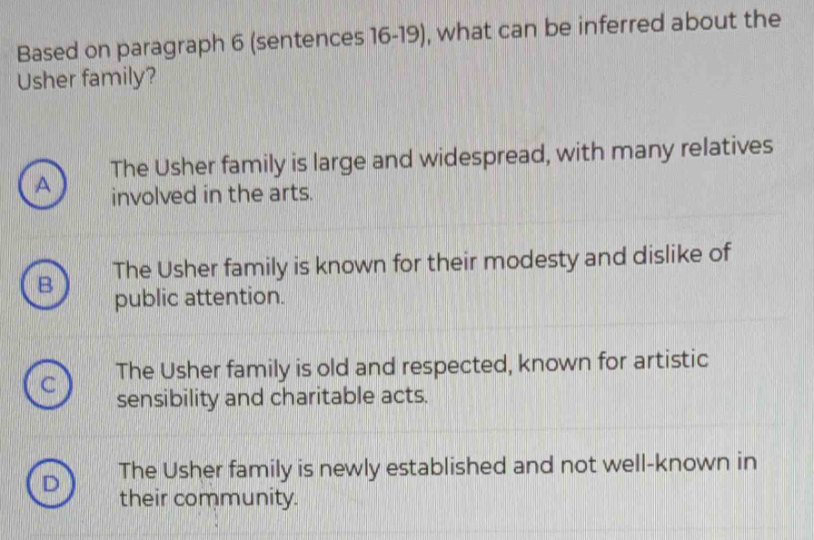 Based on paragraph 6 (sentences 16-19), what can be inferred about the
Usher family?
The Usher family is large and widespread, with many relatives
A involved in the arts.
B The Usher family is known for their modesty and dislike of
public attention.
The Usher family is old and respected, known for artistic
sensibility and charitable acts.
D The Usher family is newly established and not well-known in
their community.