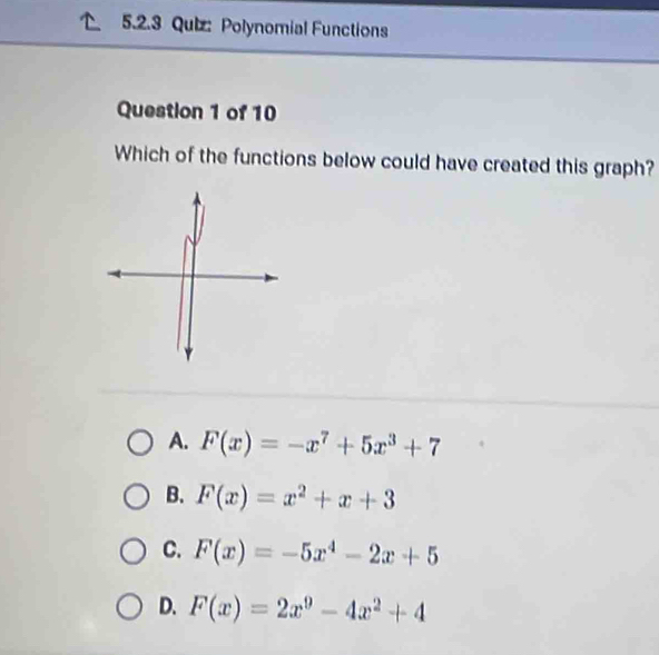 Polynomial Functions
Question 1 of 10
Which of the functions below could have created this graph?
A. F(x)=-x^7+5x^3+7
B. F(x)=x^2+x+3
C. F(x)=-5x^4-2x+5
D. F(x)=2x^9-4x^2+4