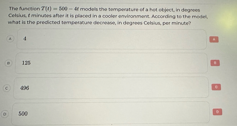 The function T(t)=500-4t models the temperature of a hot object, in degrees
Celsius, t minutes after it is placed in a cooler environment. According to the model,
what is the predicted temperature decrease, in degrees Celsius, per minute?
A 4 A
B 125 B
C 496 e
D 500
D