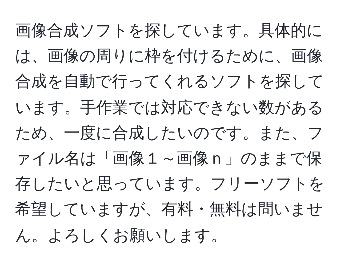 画像合成ソフトを探しています。具体的には、画像の周りに枠を付けるために、画像合成を自動で行ってくれるソフトを探しています。手作業では対応できない数があるため、一度に合成したいのです。また、ファイル名は「画像１～画像ｎ」のままで保存したいと思っています。フリーソフトを希望していますが、有料・無料は問いません。よろしくお願いします。