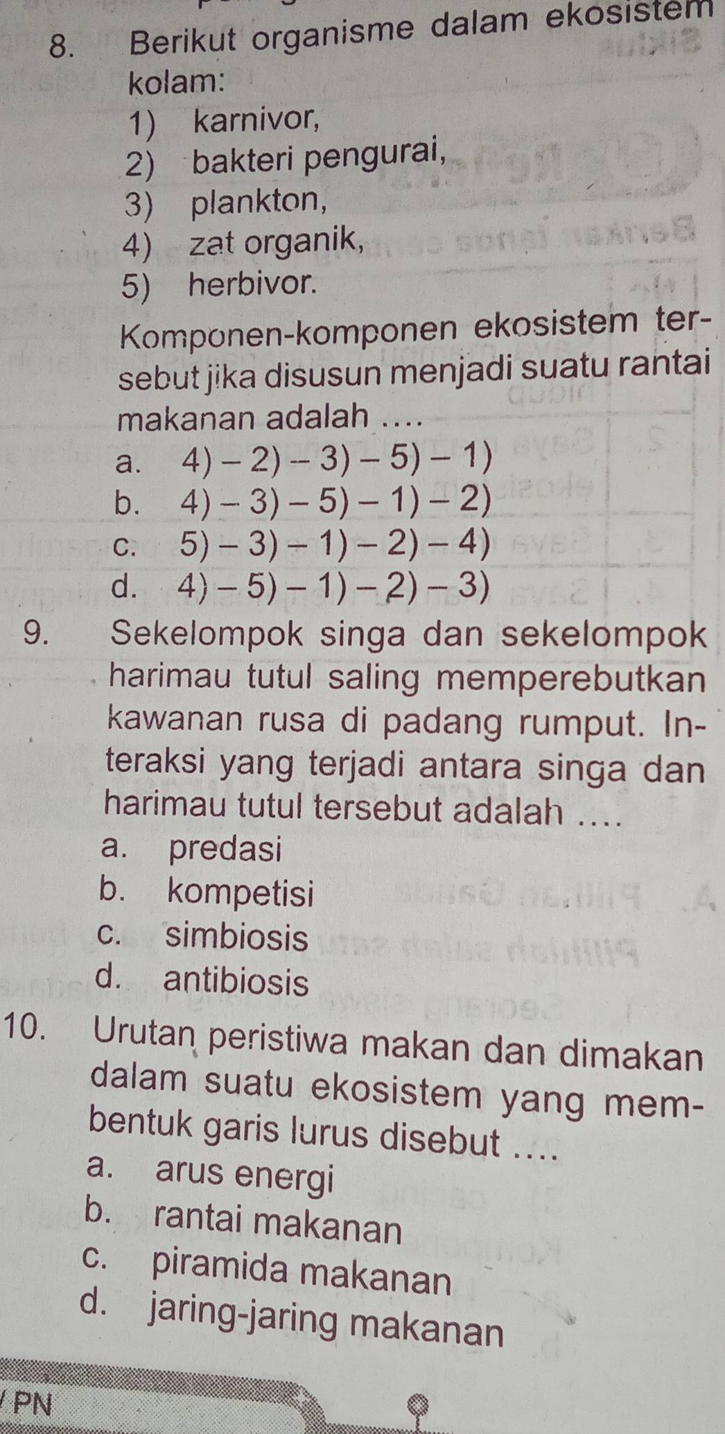 Berikut organisme dalam ekosistem
kolam:
1) karnivor,
2) bakteri pengurai,
3) plankton,
4) zat organik,
5) herbivor.
Komponen-komponen ekosistem ter-
sebut jika disusun menjadi suatu rantai
makanan adalah ....
a. 4)-2)-3)-5)-1)
bì 4)-3)-5)-1)-2)
C. C 5)-3)-1)-2)-4)
d. 4)-5)-1)-2)-3)
9. Sekelompok singa dan sekelompok
harimau tutul saling memperebutkan
kawanan rusa di padang rumput. In-
teraksi yang terjadi antara singa dan
harimau tutul tersebut adalah ...
a. predasi
b. kompetisi
c. simbiosis
d. antibiosis
10. Urutan peristiwa makan dan dimakan
dalam suatu ekosistem yang mem-
bentuk garis lurus disebut ....
a. arus energi
b. rantai makanan
c. piramida makanan
d. jaring-jaring makanan
PN