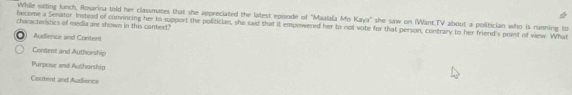 While eating lunch, Rosarina told her classmates that she appreciated the latest episode of "Maalala Mo Kaya" she saw on iWant.TV about a politician who is running to
characteristics of media are shown in this context?
become a Senator Instead of convincing her to support the politician, she said that it empowered her to not vote for that person, contrary to her friend's point of view. What
Audience and Content
Content and Authorship
Purpose and Authorship
Content and Audience