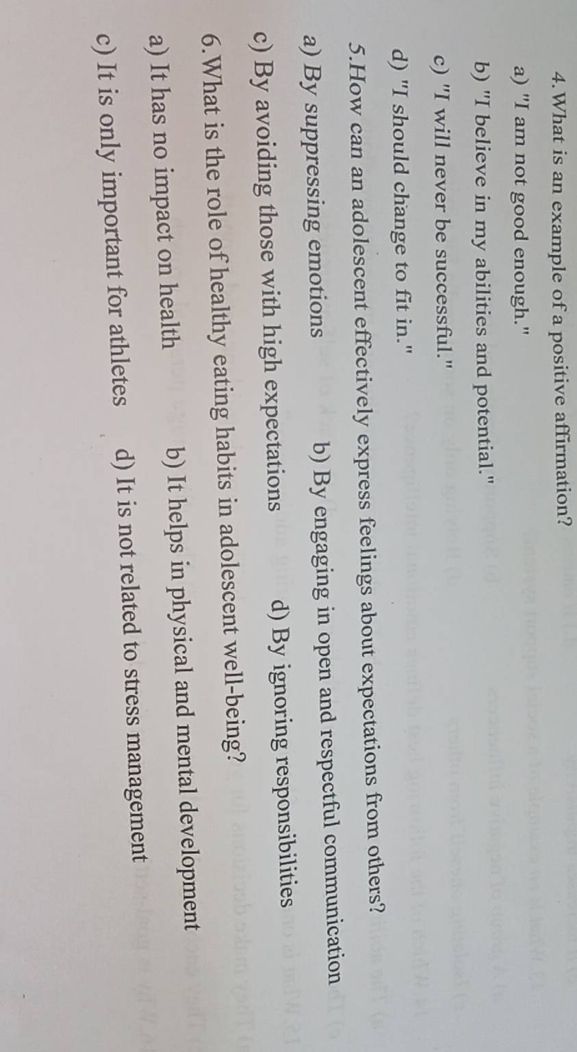 What is an example of a positive affirmation?
a) "I am not good enough."
b) "I believe in my abilities and potential."
c) "I will never be successful."
d) "I should change to fit in."
5.How can an adolescent effectively express feelings about expectations from others?
a) By suppressing emotions b) By engaging in open and respectful communication
c) By avoiding those with high expectations d) By ignoring responsibilities
6.What is the role of healthy eating habits in adolescent well-being?
a) It has no impact on health b) It helps in physical and mental development
c) It is only important for athletes d) It is not related to stress management