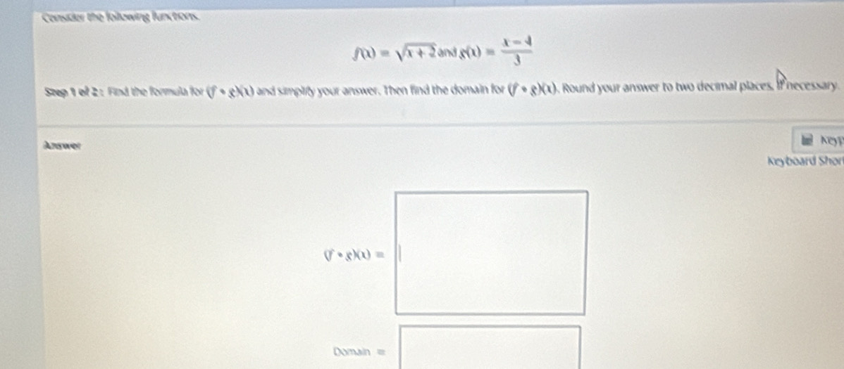 Censider the following functions.
f(x)=sqrt(x+2)sin fg(x)= (x-4)/3 
Step 1 of 2: Find the formula for (f· g)(1) and simplify your answer. Then find the domain for (f· g)(x) Round your answer to two decimal places, if necessary. 
Answer 
A 
Keyboard Shor^(□)
(f· g)(x)=|
□ 
00msin =□ x_1% ,_O_2)