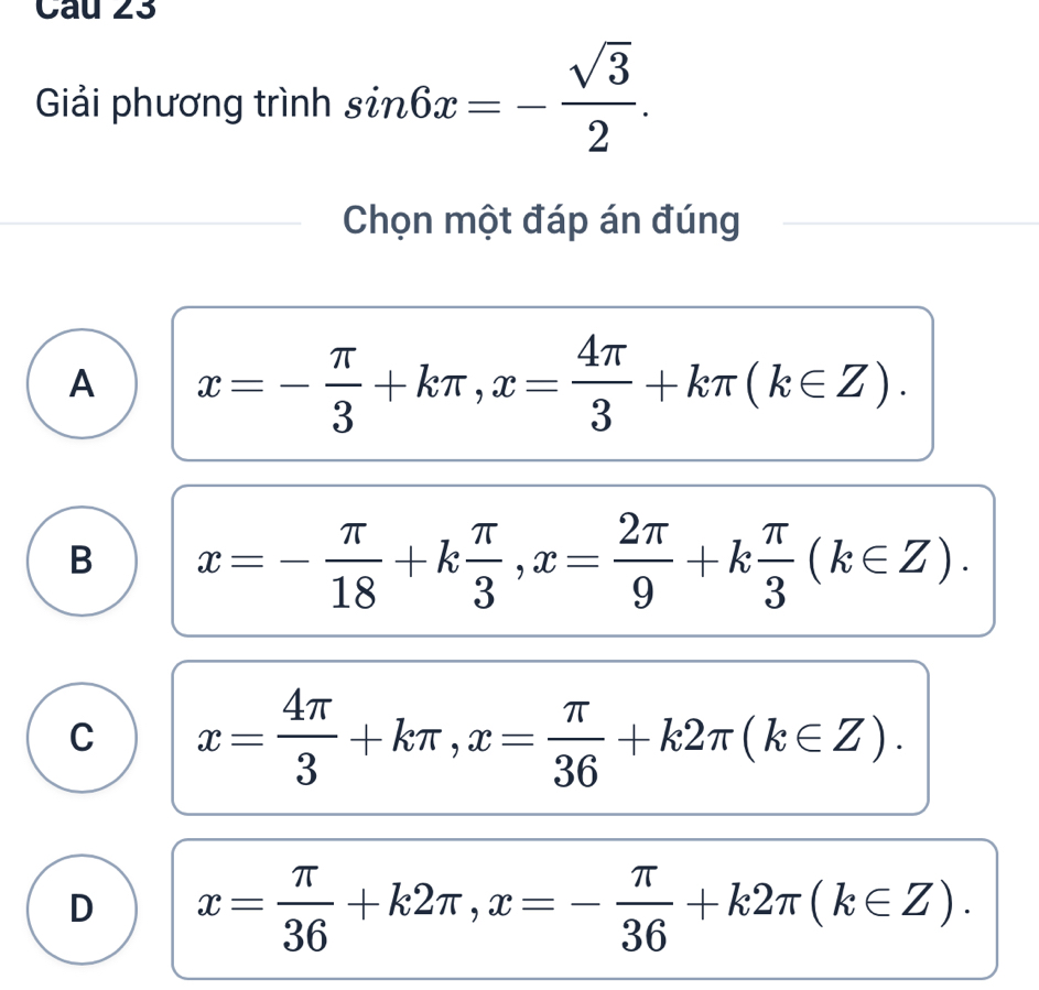 Giải phương trình sin 6x=- sqrt(3)/2 . 
Chọn một đáp án đúng
A x=- π /3 +kπ , x= 4π /3 +kπ (k∈ Z).
B x=- π /18 +k π /3 , x= 2π /9 +k π /3 (k∈ Z).
C x= 4π /3 +kπ , x= π /36 +k2π (k∈ Z).
D x= π /36 +k2π , x=- π /36 +k2π (k∈ Z).