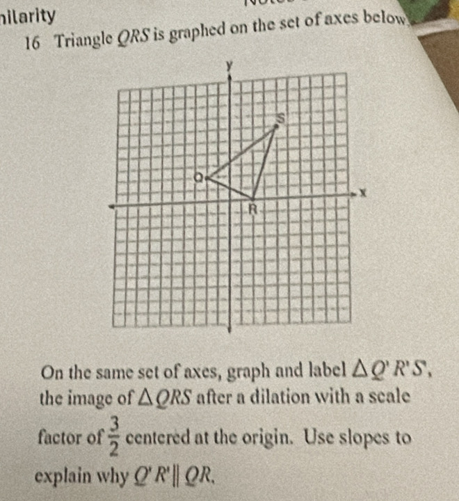 hilarity 
16 Triangle QRS is graphed on the set of axes below 
On the same set of axes, graph and label △ Q'R'S, 
the image of △ QRS after a dilation with a scale 
factor of  3/2  centered at the origin. Use slopes to 
explain why Q'R'||QR.