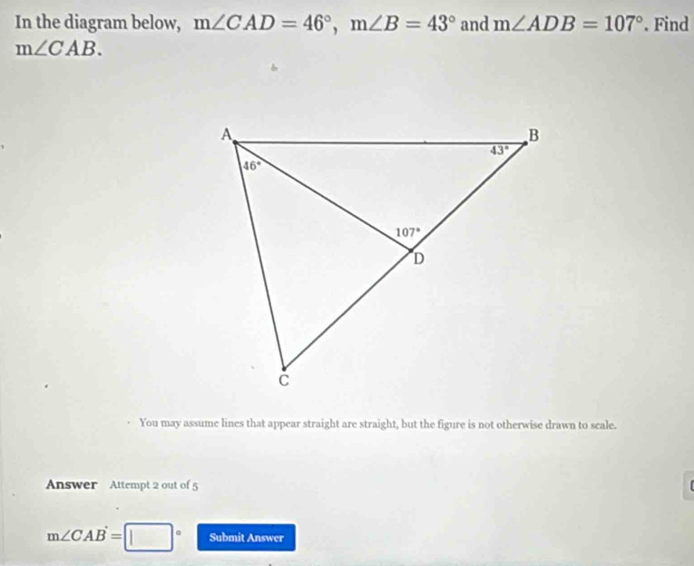 In the diagram below, m∠ CAD=46°,m∠ B=43° and m∠ ADB=107°. Find
m∠ CAB.
You may assume lines that appear straight are straight, but the figure is not otherwise drawn to scale.
Answer Attempt 2 out of 5
m∠ CAB=□° Submit Answer