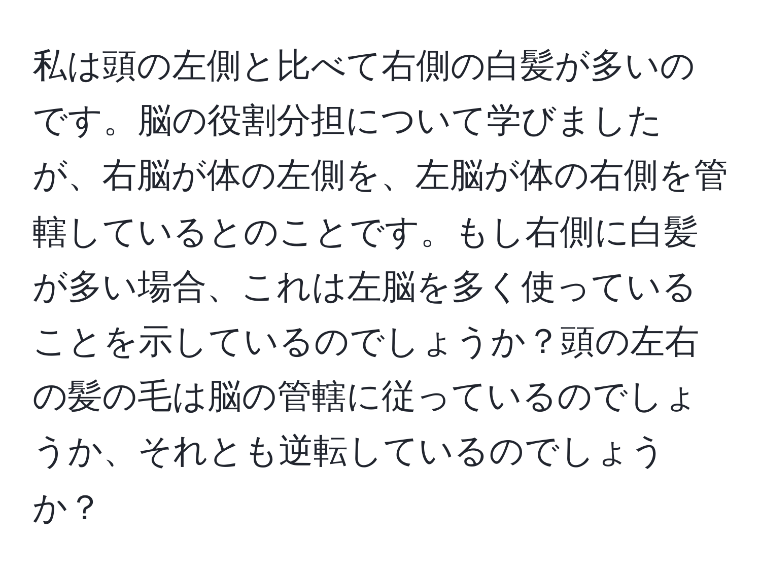 私は頭の左側と比べて右側の白髪が多いのです。脳の役割分担について学びましたが、右脳が体の左側を、左脳が体の右側を管轄しているとのことです。もし右側に白髪が多い場合、これは左脳を多く使っていることを示しているのでしょうか？頭の左右の髪の毛は脳の管轄に従っているのでしょうか、それとも逆転しているのでしょうか？