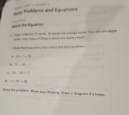 Story Problems and Equations
=252-229 10
Match the Equation
s. Disps collected 72 seeds. 25 seeds are orange seeds. The rest are apple
seeds. How many of Diego's seeds are apple seeds?
Circle the 2 equations that match this story problem.
A. 25+?=72
B. 72+25= ?
C. 72-25= ?
D. 7+72=25
Solve the problem. Show your thinking. Draw a diagram if it helps.