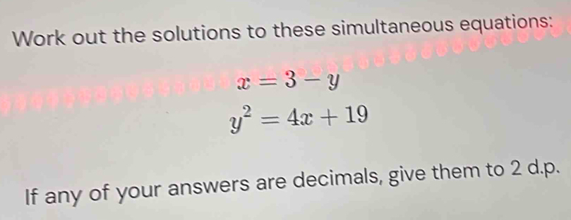 Work out the solutions to these simultaneous equations:
x=3-y
y^2=4x+19
If any of your answers are decimals, give them to 2 d.p.