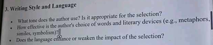 Writing Style and Language 
What tone does the author use? Is it appropriate for the selection? 
How effective is the author's choice of words and literary devices (e.g., metaphors, 
similes, symbolism)? 
Does the language enhance or weaken the impact of the selection?