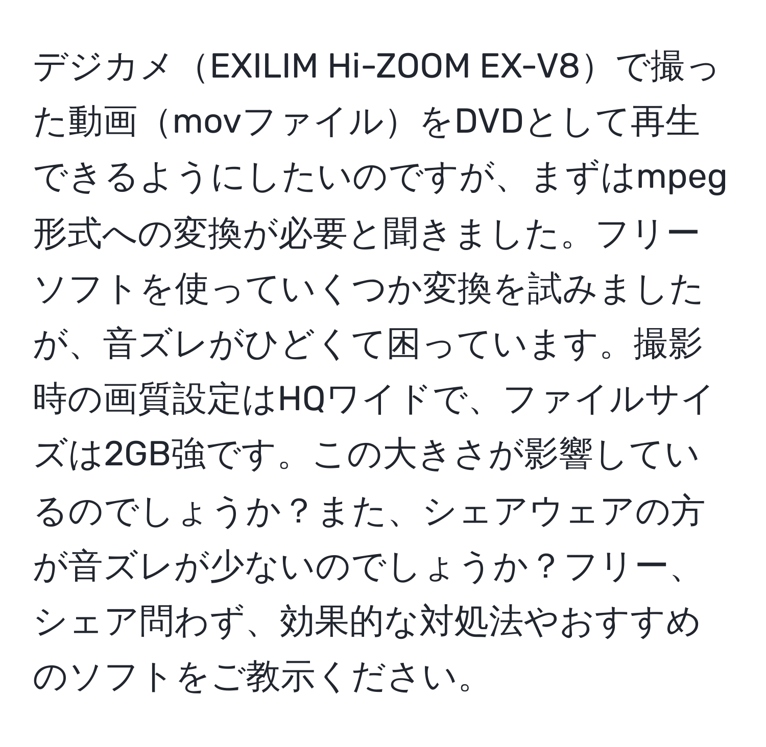 デジカメEXILIM Hi-ZOOM EX-V8で撮った動画movファイルをDVDとして再生できるようにしたいのですが、まずはmpeg形式への変換が必要と聞きました。フリーソフトを使っていくつか変換を試みましたが、音ズレがひどくて困っています。撮影時の画質設定はHQワイドで、ファイルサイズは2GB強です。この大きさが影響しているのでしょうか？また、シェアウェアの方が音ズレが少ないのでしょうか？フリー、シェア問わず、効果的な対処法やおすすめのソフトをご教示ください。