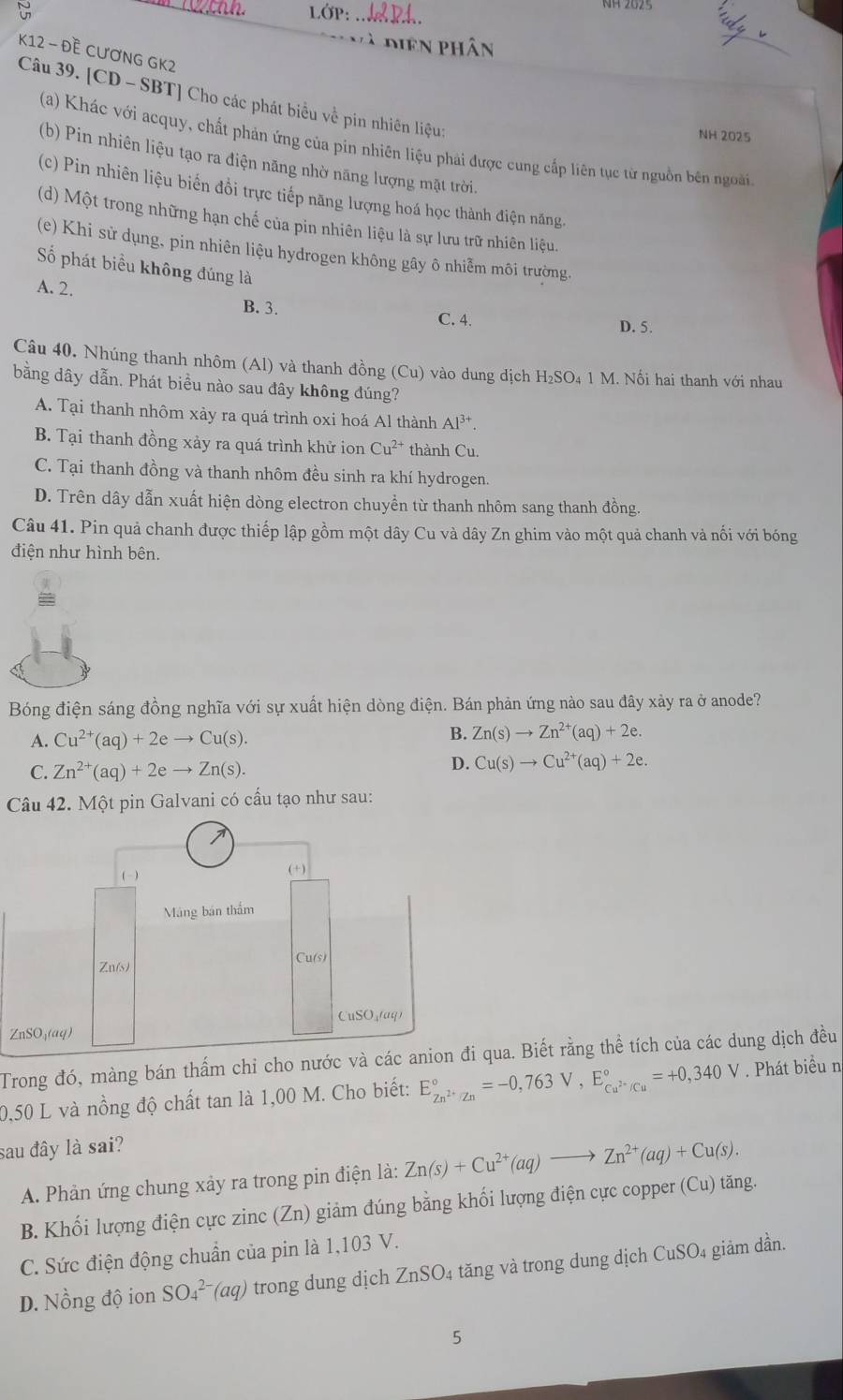 1 OP: _
Và diện phân
K12 - Đề CƯơNG GK2
Câu 39. [CD - SBT] Cho các phát biểu về pin nhiên liệu:
NH 2025
(a) Khác với acquy, chất phán ứng của pin nhiên liệu phải được cung cấp liên tục từ nguồn bên ngoài
(b) Pin nhiên liệu tạo ra điện năng nhờ năng lượng mặt trời.
(c) Pin nhiên liệu biến đồi trực tiếp năng lượng hoá học thành điện năng,
(d) Một trong những hạn chế của pin nhiên liệu là sự lưu trữ nhiên liệu.
(e) Khi sử dụng, pin nhiên liệu hydrogen không gây ô nhiễm môi trường.
Số phát biểu không đúng là
A. 2. B. 3.
C. 4. D. 5.
Câu 40. Nhúng thanh nhôm (Al) và thanh đồng (Cu) vào dung dịch H_2SO_41M M. Nối hai thanh với nhau
bằng dây dẫn. Phát biều nào sau đây không đúng?
A. Tại thanh nhôm xảy ra quá trình oxi hoá Al thành Al^(3+).
B. Tại thanh đồng xảy ra quá trình khử ion Cu^(2+) thành Cu.
C. Tại thanh đồng và thanh nhôm đều sinh ra khí hydrogen.
D. Trên dây dẫn xuất hiện dòng electron chuyền từ thanh nhôm sang thanh đồng.
Câu 41. Pin quả chanh được thiếp lập gồm một dây Cu và dây Zn ghim vào một quả chanh và nối với bóng
điện như hình bên.
Bóng điện sáng đồng nghĩa với sự xuất hiện dòng điện. Bán phản ứng nào sau đây xảy ra ở anode?
A. Cu^(2+)(aq)+2eto Cu(s).
B. Zn(s)to Zn^(2+)(aq)+2e.
C. Zn^(2+)(aq)+2eto Zn(s).
D. Cu(s)to Cu^(2+)(aq)+2e.
Câu 42. Một pin Galvani có cầu tạo như sau:
Z
Trong đó, màng bán thẩm chi cho nước và các anion đi qua. Biết rằng thể tích của các dung dịch đều
0,50 L và nồng độ chất tan là 1,00 M. Cho biết: E_Zn^(2+)/Zn^circ =-0,763V,E_Cu^(2+)/Cu^circ =+0,340V Phát biểu n
sau đây là sai?
A. Phản ứng chung xây ra trong pin điện là: Zn(s)+Cu^(2+)(aq)to Zn^(2+)(aq)+Cu(s).
B. Khối lượng điện cực zinc (Zn) giảm đúng bằng khối lượng điện cực copper (Cu) tăng.
C. Sức điện động chuẩn của pin là 1,103 V.
D. Nồng độ ion SO_4^(2-)(aq) trong dung dịch ZnSO4 tăng và trong dung dịch CuSO4 giảm dần.
5