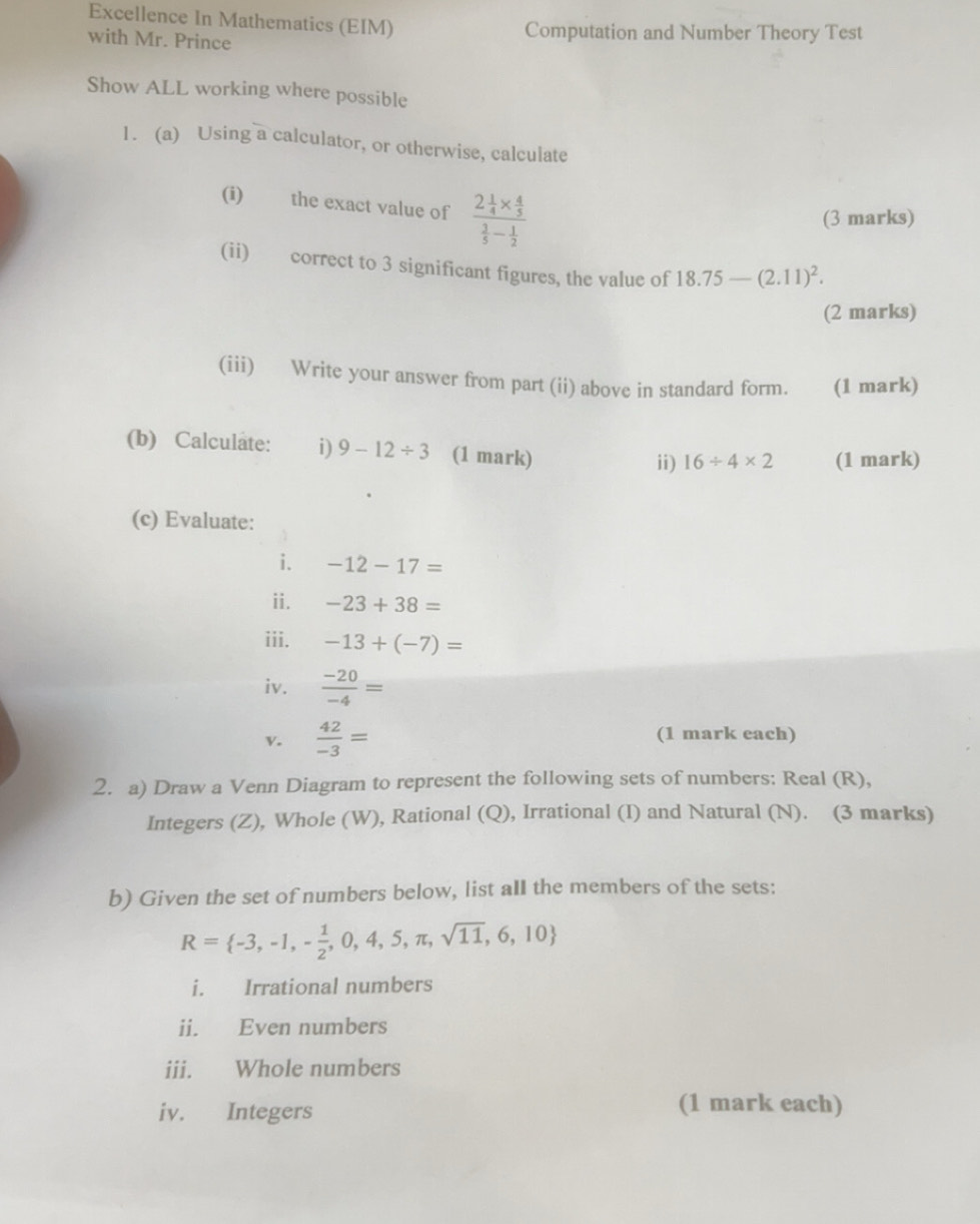 Excellence In Mathematics (EIM) Computation and Number Theory Test 
with Mr. Prince 
Show ALL working where possible 
1. (a) Using a calculator, or otherwise, calculate 
(i) the exact value of frac 2 1/4 *  4/5  3/5 - 1/2 
(3 marks) 
(ii) correct to 3 significant figures, the value of 18.75-(2.11)^2. 
(2 marks) 
(iii) Write your answer from part (ii) above in standard form. (1 mark) 
(b) Calculate: i) 9-12/ 3 (1 mark) ii) 16/ 4* 2 (1 mark) 
(c) Evaluate: 
i. -12-17=
ii. -23+38=
iii. -13+(-7)=
iv.  (-20)/-4 =
v.  42/-3 = (1 mark each) 
2. a) Draw a Venn Diagram to represent the following sets of numbers: Real (R), 
Integers (Z), Whole (W), Rational (Q), Irrational (I) and Natural (N). (3 marks) 
b) Given the set of numbers below, list all the members of the sets:
R= -3,-1,- 1/2 ,0,4,5,π ,sqrt(11),6,10
i. Irrational numbers 
ii. Even numbers 
iii. Whole numbers 
iv. Integers 
(1 mark each)