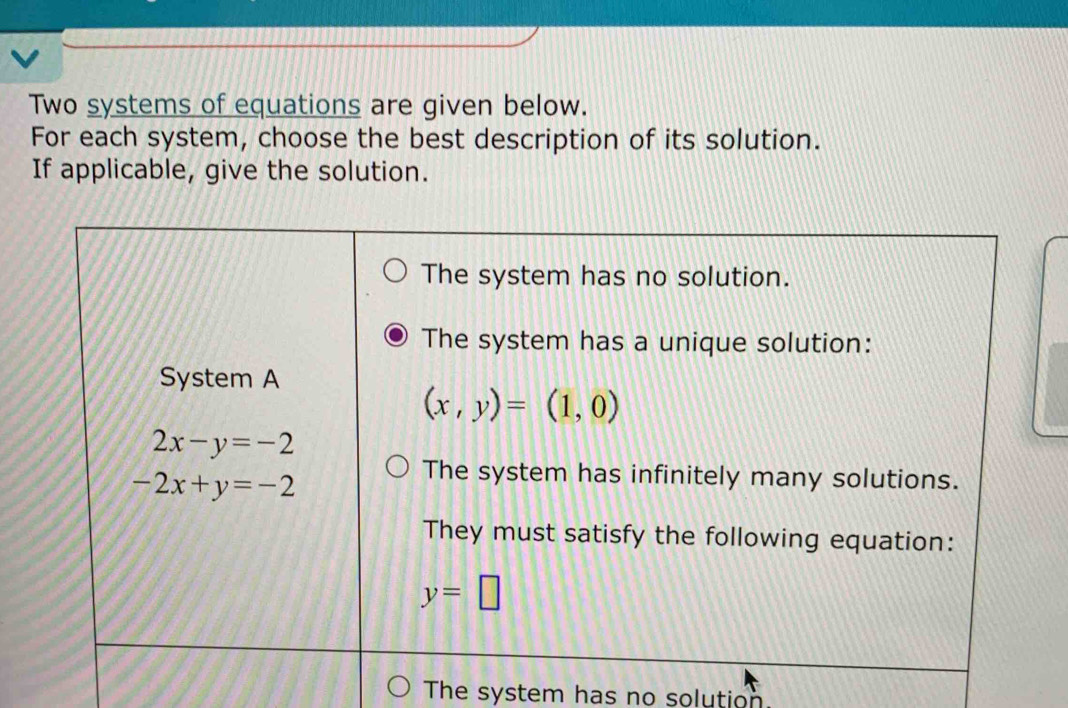 Two systems of equations are given below.
For each system, choose the best description of its solution.
If applicable, give the solution.
The system has no solution.
The system has a unique solution:
System A
(x,y)=(1,0)
2x-y=-2
-2x+y=-2
The system has infinitely many solutions.
They must satisfy the following equation:
y=□
The system has no solution