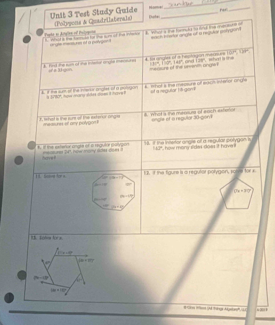 Test Study Guide Name:_ 
_ 
Fer 
_ 
(Polyyons & Quadrilaterals) Dale 
1. What is the formula for the sum of the interior 2. What is the formula to find the measure of 
Tople 12 Angles of Palygons 
angle measures of a polygoni each interior angle of a regular polygon? 
3. Find the sum of the interlor angle measures 4. Six angles of a heptagon measure 107°, 139°,
131°, 110°, 145° , and 128°
of a 35 -gon. What is the 
measure of the seventh angle ? 
5. If the sum of the interior angles of a polygon 6. What is the measure of each interior angle 
is 3780° how many sides does it have ? of a regular 18-gon=
7. What is the sum of the exterior angle 8. What is the measure of each exterior 
measures of any polygon angle of a regular 30 -gon 
9. If the exterior angle of a regular polygon 10. If the interior angle of a regular polygon is 
measures 24° how many sides does i 162° , how many sides does it have? 
have ! 
11. Salve for x 12. If the figure is a regular polygon, solve for x.
137° (i0x-(1)^2
dx+10° 121°
(7x+31)^circ 
(7x-17)^circ 
10°
103° (7x+6)^circ 
13. Solve fors.
(11x-5)^circ 
6P (a+27)^circ 
(7x-15)^circ  (1)^4
(ax+13)^circ 
# Gina Wissri (All Thingr Algeb 4-2019
NQ=tra°