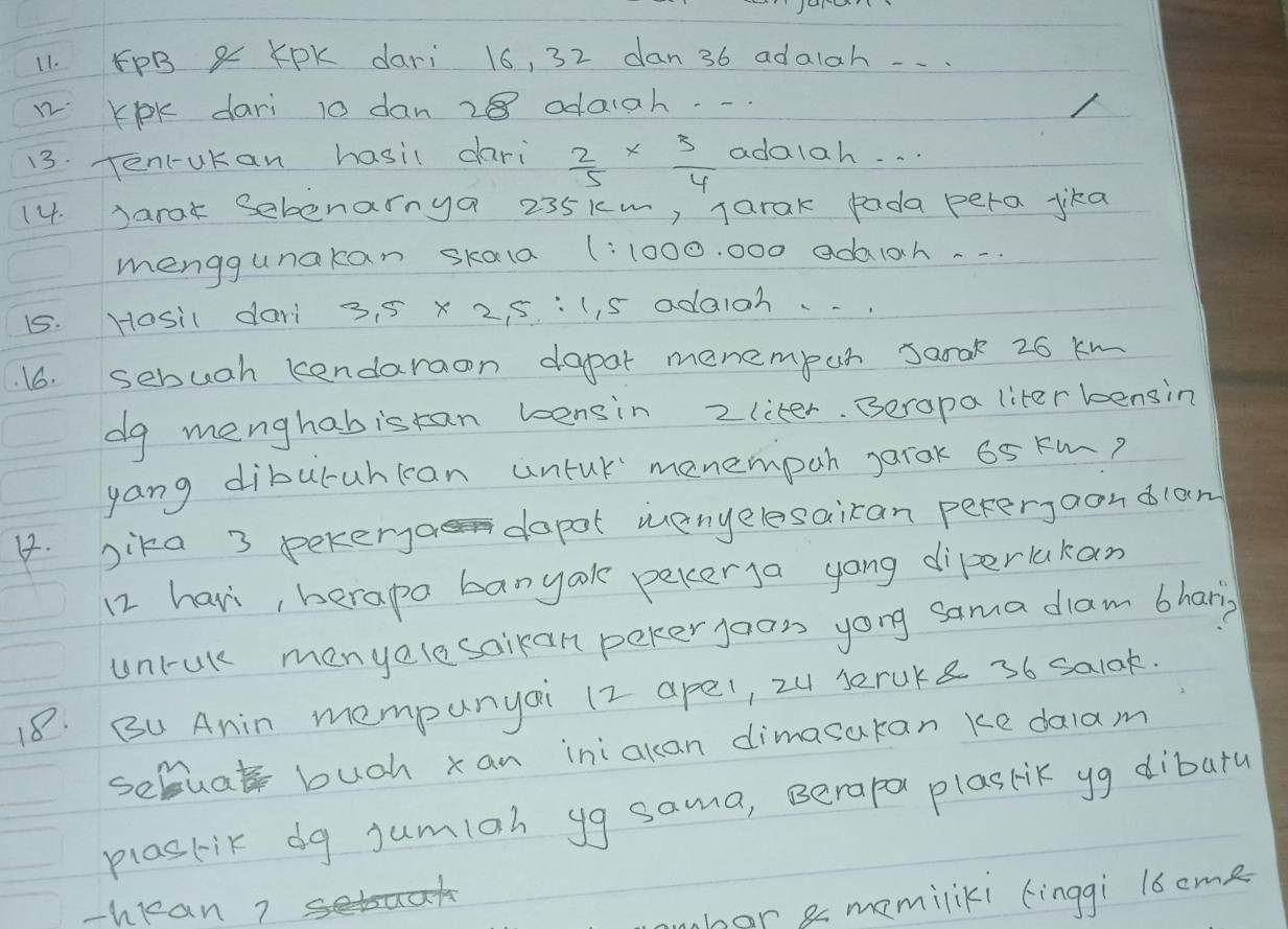 FPB & KPK dari 16, 32 dan 36 adalah . . . 
n KOK dari 10 dan 28 odaiah. - 
13. Tenl-ukan hasil dari  2/5 *  3/4  adalah. . . 
14. Jarak Sebenainya 235km, jarak pada pera jika 
menggunakan skala (: 1000. 000 adaiah. . . 
15. Hosil dari 3. 5 x 2, 5 :(, s adaioh. 
16. sebuah kendaraon dapar menempun sarak 26 kM
dg menghabistan bensin 2 liter. Beropa liter kensin 
yang diburuhccan untuk menempah jarak 65 km? 
4. bika 3 pekerya dapot menyelesairan pererjaondlan 
12 havi, berape banyook pekerga yong diperlakan 
unrak menyalesoikan peker joon yong sama diam bhary 
18. BU Anin mempunyai 12 apel, 2u seruke 36 salak. 
scmuat buch xan iniakan dimasakan ke dalam 
plaskik dg jumiah yg sama, Berapol plasrik yg dibara 
-hean? 
har a memiliki (inggi l6cme