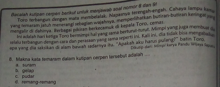 Bacalah kutipan cerpen berikut untuk menjawab soal nomor 8 dan 9!
Toro terbangun dengan mata membelalak, Napasnya terengah-engah. Cahaya lampu kama
yang temaram jatuh menerangi sebagian wajahnya, memperlihatkan butiran-butiran keringat ya
mengalir di dahinya. Berbagai pikiran berkecamuk di kepala Toro. cemas.
Ini adalah hari ketiga Toro bermimpi hal yang sama berturut-turut. Mimpi yang juga membuat di
selalu terbangun dengan cara dan perasaan yang sama seperti ini. Kali ini, dia tidak bisa mengabaika
apa yang dia saksikan di alam bawah sadarnya itu. “Apakah aku harus pulang?” batin Toro.
Dikutip dari: Mimpi karya Pandu Wijaya Sapur
8. Makna kata temaram dalam kutipan cerpen tersebut adalah ....
a. suram
b. gelap
c. pudar
d. remang-remang