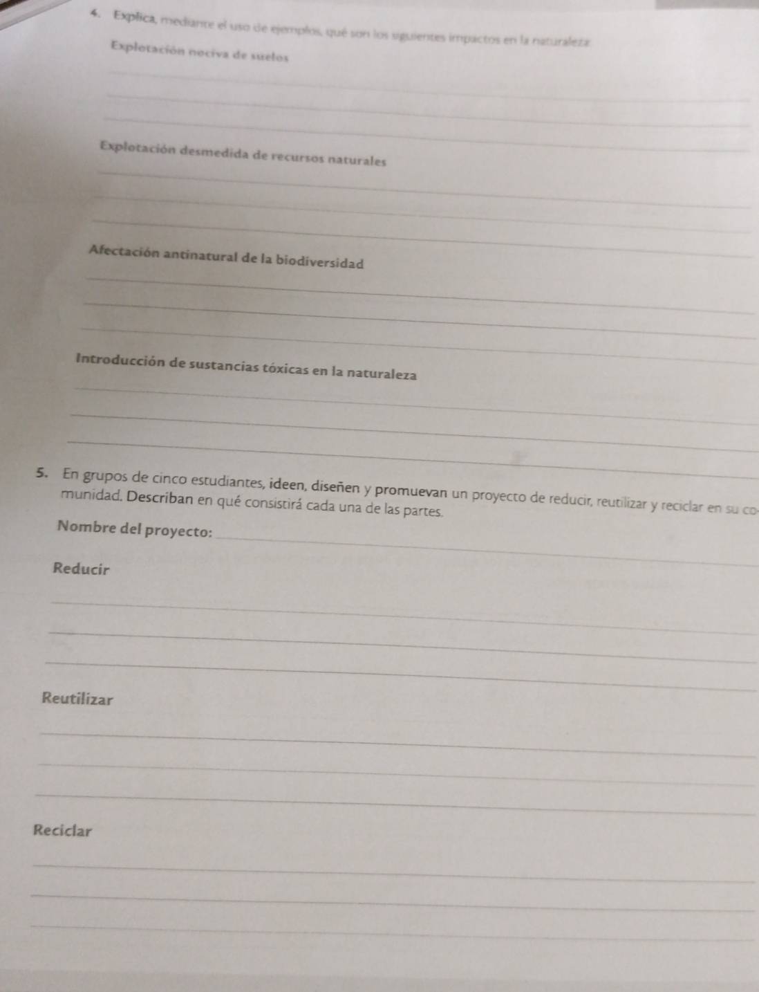 Explica, mediante el uso de ejemplos, qué son los siguientes impactos en la naturaleza 
Explotación nociva de suelos 
_ 
_ 
_ 
_ 
Explotación desmedida de recursos naturales 
_ 
_ 
_ 
Afectación antinatural de la biodiversidad 
_ 
_ 
_ 
Introducción de sustancias tóxicas en la naturaleza 
_ 
_ 
5. En grupos de cinco estudiantes, ideen, diseñen y promuevan un proyecto de reducir, reutilizar y reciclar en su co 
munidad, Describan en qué consistirá cada una de las partes. 
Nombre del proyecto: 
Reducir 
_ 
_ 
_ 
_ 
Reutilizar 
_ 
_ 
_ 
Reciclar 
_ 
_ 
_ 
_