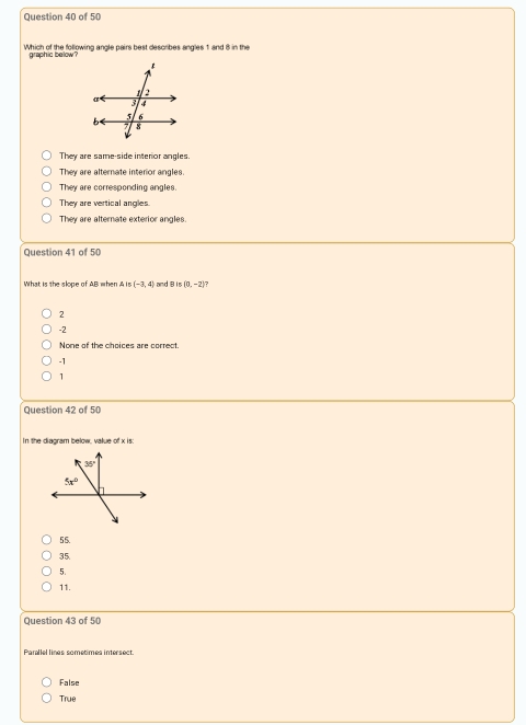 Which of the following angle pairs best describes angles 1 and 8 in the
They are same-side interor angles.
They are alternate interior angles.
They are corresponding angles.
They are vertical angles.
They are alternate exterior angles.
Question 41 of 50
What is the slope of AB when AIs(-3,4) and B is (0,-2)
2
-2
None of the choices are correct.
-1
1
Question 42 of 50
In the diagram below, value of x is:
55.
35.
5.
11.
Question 43 of 50
Parallel lines sometimes intersect.
False
True