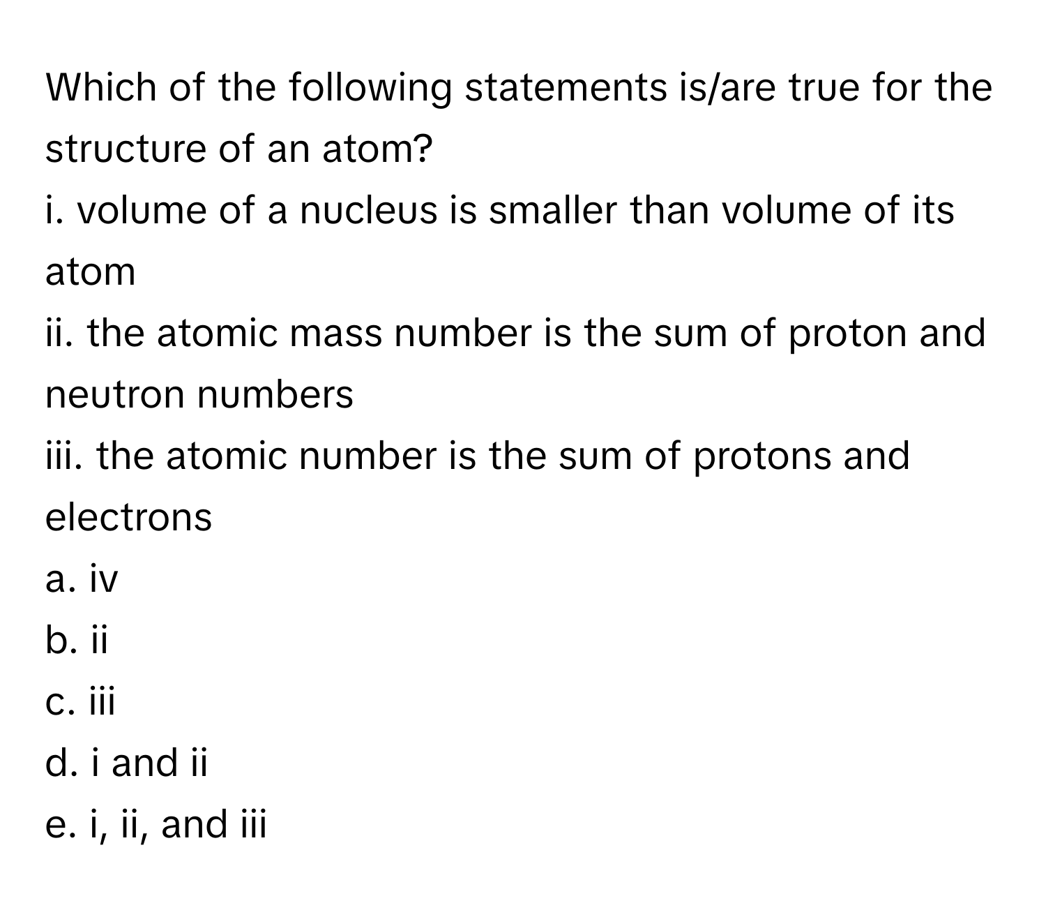 Which of the following statements is/are true for the structure of an atom?

i. volume of a nucleus is smaller than volume of its atom
ii. the atomic mass number is the sum of proton and neutron numbers
iii. the atomic number is the sum of protons and electrons
a. iv
b. ii
c. iii
d. i and ii
e. i, ii, and iii