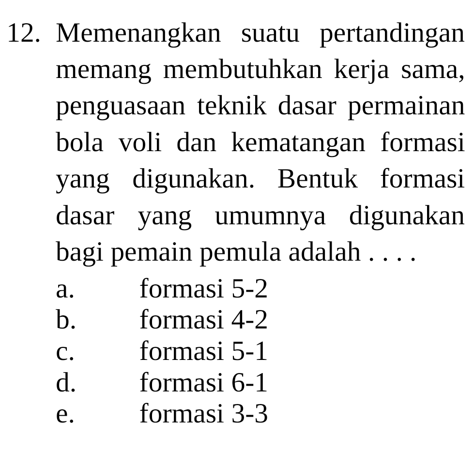 Memenangkan suatu pertandingan
memang membutuhkan kerja sama,
penguasaan teknik dasar permainan
bola voli dan kematangan formasi
yang digunakan. Bentuk formasi
dasar yang umumnya digunakan
bagi pemain pemula adalah . . . .
a. formasi 5-2
b. formasi 4 -2
C. . formasi 5 -1
d. formasi 6 -1
e. formasi 3 -3