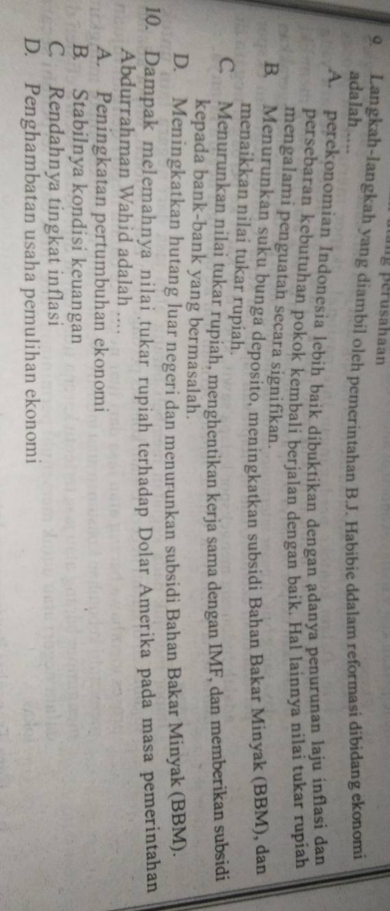 Rng perusahaan
9. Langkah-langkah yang diambil oleh pemerintahan B.J. Habibie ddalam reformasi dibidang ekonomi
adalah ....
A. perekonomian Indonesia lebih baik dibuktikan dengan adanya penurunan laju inflasi dan
persebaran kebutuhan pokok kembali berjalan dengan baik. Hal lainnya nilai tukar rupiah
mengalami penguatan secara signifikan.
B. Menurunkan suku bunga deposito, meningkatkan subsidi Bahan Bakar Minyak (BBM), dan
menaikkan nilai tukar rupiah.
C. Menurunkan nilai tukar rupiah, menghentikan kerja sama dengan IMF, dan memberikan subsidi
kepada bank-bank yang bermasalah.
D. Meningkatkan hutang luar negeri dan menurunkan subsidi Bahan Bakar Minyak (BBM).
10. Dampak melemahnya nilai tukar rupiah terhadap Dolar Amerika pada masa pemerintahan
Abdurrahman Wahid adalah ....
A. Peningkatan pertumbuhan ekonomi
B. Stabilnya kondisi keuangan
C. Rendahnya tingkat inflasi
D. Penghambatan usaha pemulihan ekonomi