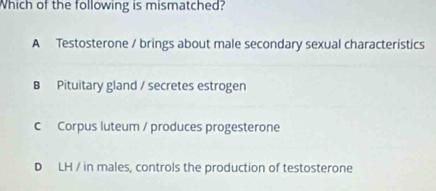 Which of the following is mismatched?
A Testosterone / brings about male secondary sexual characteristics
B Pituitary gland / secretes estrogen
c Corpus luteum / produces progesterone
D LH / in males, controls the production of testosterone