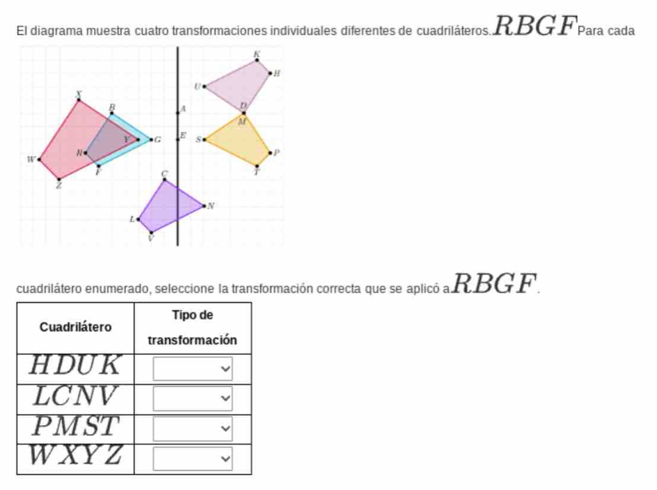 El diagrama muestra cuatro transformaciones individuales diferentes de cuadriláteros. RBGFpara cada
cuadrilátero enumerado, seleccione la transformación correcta que se aplicó a RBGF.
Cuadrilátero Tipo de
trans formación
HDUK
LCNV
PMST
WXYZ