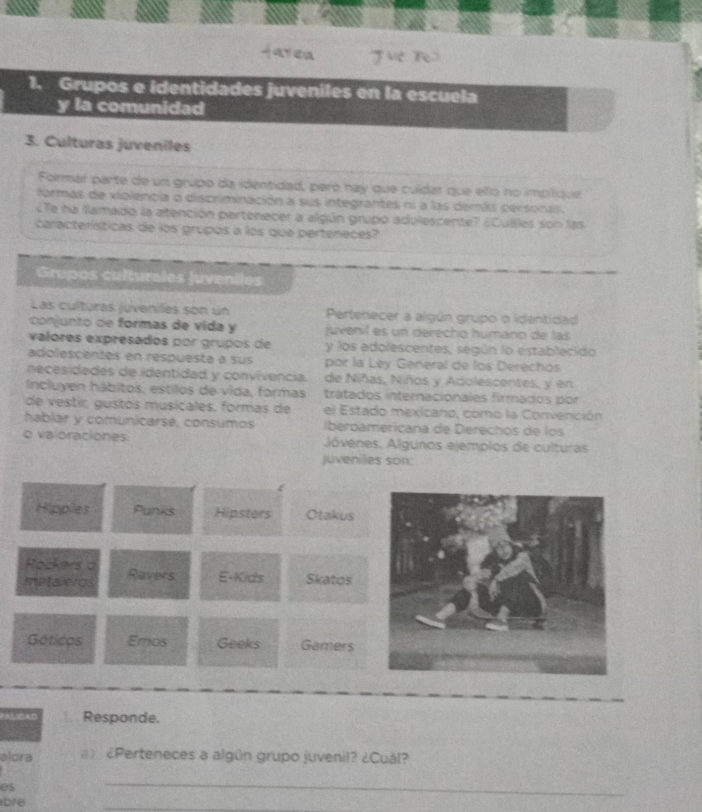 jarea
1. Grupos e identidades juveniles en la escuela
y la comunidad
3. Culturas juveniles
Formar parte de un grupo da identidad, pero hay que cuídar que ello no impílique
formas de violencia o discriminación a sus integrantes ni a las demás personas.
¿Te ha llamado la atención pertenecer a algún grupo adolescente? ¿Cullles son las
características de los grupos a los que perteneces?
Grupos culturales juveniles
Las culturas juveniles son un Pertenecer a algún grupo o idantidad
conjunto de formas de vida y juvenil es un derecho humano de las
valores expresados por grupos de y los adolescentes, según lo establecido
adolescentes en respuesta a sus por la Ley General de los Derechos
necesidades de identidad y convivencia. de Niñas, Niños y Adolescentes, y en
Incluyen hábitos, estilos de vida, formas tratados internacionales firmados por
de vestír, gustos musicales, formas de el Estado mexicano, como la Convención
hablar y comunicarse, consumos iberoamericana de Derechos de los
o valoraciones Jóvenes. Algunos ejemplos de culturas
juveniles son:
£
Hipples Punks Hipsters Otakus
Rockers a
metaleros Ravers E-Kids Skatos
Gáticos Emos Geeks Gamers
Responde.
alora ) ¿Perteneces a algún grupo juvenil? ¿Cuál?
es
bre
_
_