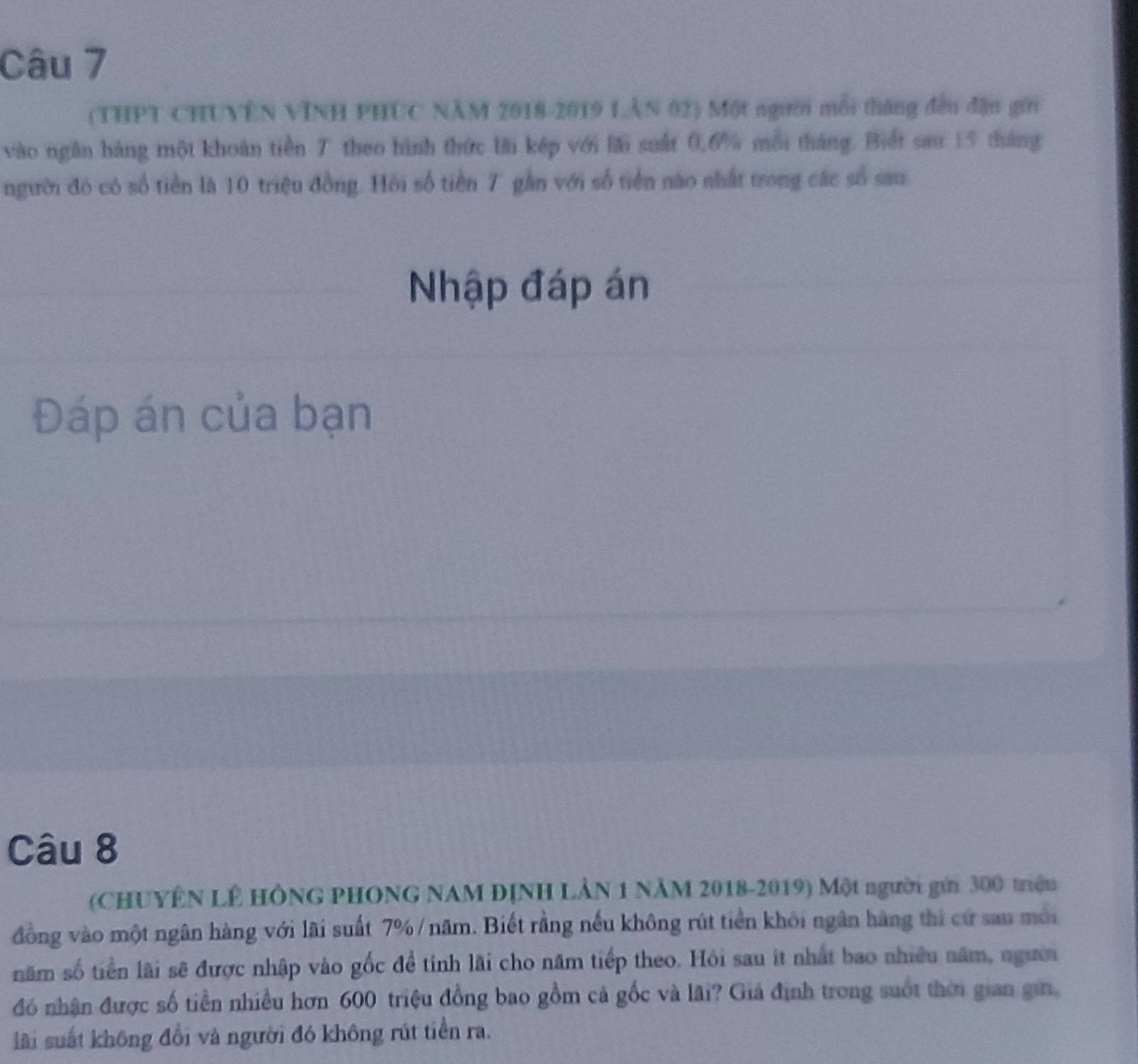 (THPT CHUVÊN VINH PHUC NÃM 2018-2019 LÂN 02) Một người mỗi tháng đều đặn gới 
vào ngăn hàng một khoán tiền T theo hình thức lài kép với lái suất 0, 6% mỗi tháng. Biết sau 15 tháng 
người đó có số tiền là 10 triệu đồng. Hồi số tiền 7 gần với số tiền nào nhất trong các số sau 
Nhập đáp án 
Đáp án của bạn 
6 
Câu 8 
(CHUYÊN LÊ HÔNG PHONG NAM ĐỊNH LÂN 1 NÄM 2018-2019) Một người gửi 300 triện 
đồng vào một ngân hàng với lãi suất 7% /năm. Biết rằng nếu không rút tiền khỏi ngân hàng thi cứ sau mới 
năm số tiền lãi sẽ được nhập vào gốc để tính lãi cho năm tiếp theo. Hỏi sau ít nhất bao nhiều năm, ngườn 
đó nhận được số tiền nhiều hơn 600 triệu đồng bao gồm cả gốc và lãi? Giá định trong suốt thời gian gii, 
lãi suất không đổi và người đó không rút tiền ra.