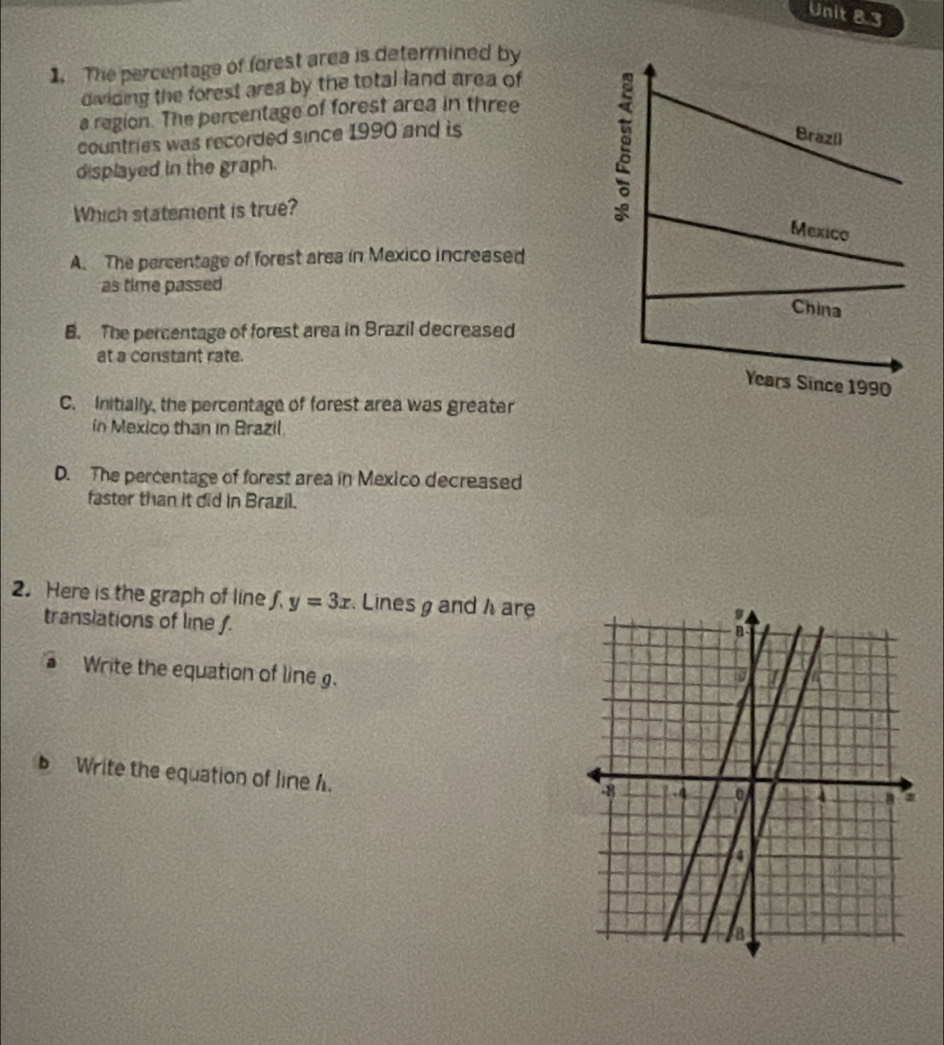 The percentage of forest area is determined by
dividing the forest area by the total land area of
a region. The percentage of forest area in three
countries was recorded since 1990 and is
displayed in the graph.
Which statement is true?
A. The percentage of forest area in Mexico increased
as time passed
B. The percentage of forest area in Brazil decreased
at a constant rate.
C. Initially, the percentage of forest area was greater
in Mexico than in Brazil.
D. The percentage of forest area in Mexico decreased
faster than it did in Brazil.
2. Here is the graph of line f. y=3x. Lines g and h are
translations of line f.
a Write the equation of line g. 
Write the equation of line h.