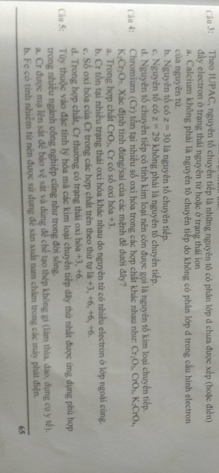 Theo IUPAC, nguyên tố chuyển tiếp là những nguyên tô có phân lớp d chưa được xếp (hoặc điền)
đầy electron ở trạng thái nguyên từ hoặc ở trạng thái ion
a. Calcium không phải là nguyên tô chuyên tiếp do không có phân lớp d trong cấu hình electron
của nguyên tử.
b. Nguyên tố có z=30 là nguyên tố chuyên tiếp.
c. Nguyên tố có z=29 không phải là nguyên tố chuyển tiếp.
d. Nguyên tổ chuyền tiếp có tính kim loại nên còn được gọi là nguyên tố kim loại chuyền tiếp.
Câu 4: Chromium (Cr) tồn tại nhiều số oxi hóa trong các hợp chất khác nhau như: Cr_2O_3,CrO_3,K_2CrO_4,
K_2Cr_2O_7. Xác định tính đúng/sai của các mệnh đề dưới đây?
a. Trong hợp chất CrO_3 , Cr có số oxi hóa +3.
b. Cr tồn tại nhiều trạng thái oxi hóa khác nhau do nguyên tử có nhiều electron ở lớp ngoài cùng.
c. Số oxi hóa của Cr trong các hợp chất trên theo thứ tự là +3, +6, +6, +6.
d. Trong hợp chất, Cr thường có trạng thái oxi hóa +3, +6.
Câu 5: Tùy thuộc vào đặc tính lý hóa mà các kim loại chuyển tiếp dãy thứ nhất được ứng dụng phù hợp
trong nhiều ngành công nghiệp cũng như trong đời sông.
a. Cr được mạ lên sắt để bảo vệ sắt và dùng để chế tạo thép không gi (làm thìa, dao, dụng cụ y tế).
b. Fe có tính nhiễm từ nên được sử dụng đễ sản xuất nam châm trong các máy phát điện.
65