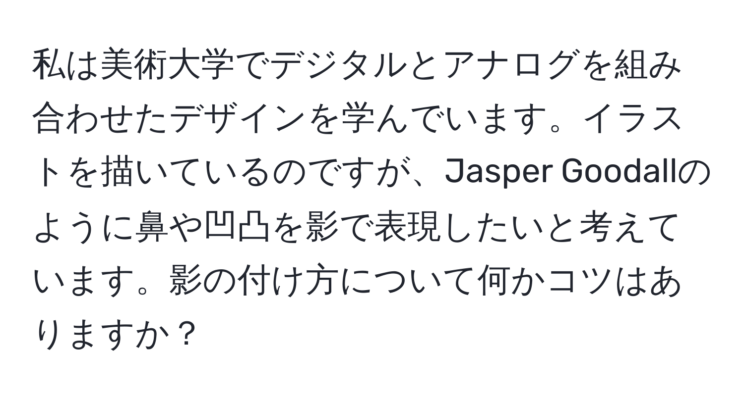 私は美術大学でデジタルとアナログを組み合わせたデザインを学んでいます。イラストを描いているのですが、Jasper Goodallのように鼻や凹凸を影で表現したいと考えています。影の付け方について何かコツはありますか？