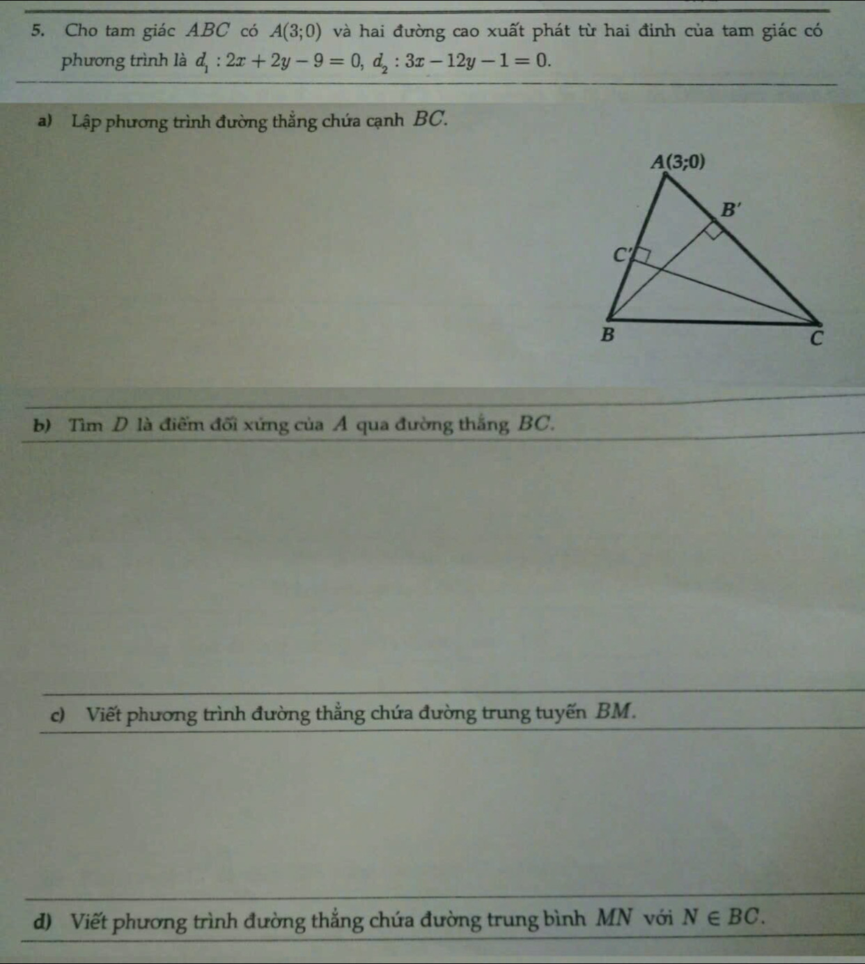 Cho tam giác ABC có A(3;0) và hai đường cao xuất phát từ hai đỉnh của tam giác có
phương trình là d_1:2x+2y-9=0,d_2:3x-12y-1=0.
a) Lập phương trình đường thẳng chứa cạnh BC.
b) Tìm D là điểm đối xứng của A qua đường thắng BC.
c) Viết phương trình đường thẳng chứa đường trung tuyến BM.
d) Viết phương trình đường thẳng chứa đường trung bình MN với N∈ BC.