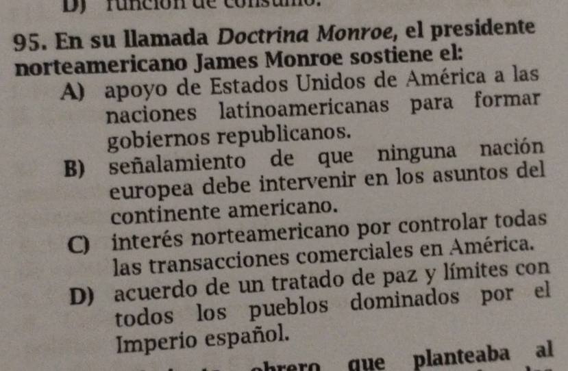 Dy runción de consumo
95. En su llamada Doctrina Monroe, el presidente
norteamericano James Monroe sostiene el:
A) apoyo de Estados Unidos de América a las
naciones latinoamericanas para formar
gobiernos republicanos.
B) señalamiento de que ninguna nación
europea debe intervenir en los asuntos del
continente americano.
C) interés norteamericano por controlar todas
las transacciones comerciales en América.
D) acuerdo de un tratado de paz y límites con
todos los pueblos dominados por el
Imperio español.
ohrero que planteaba al