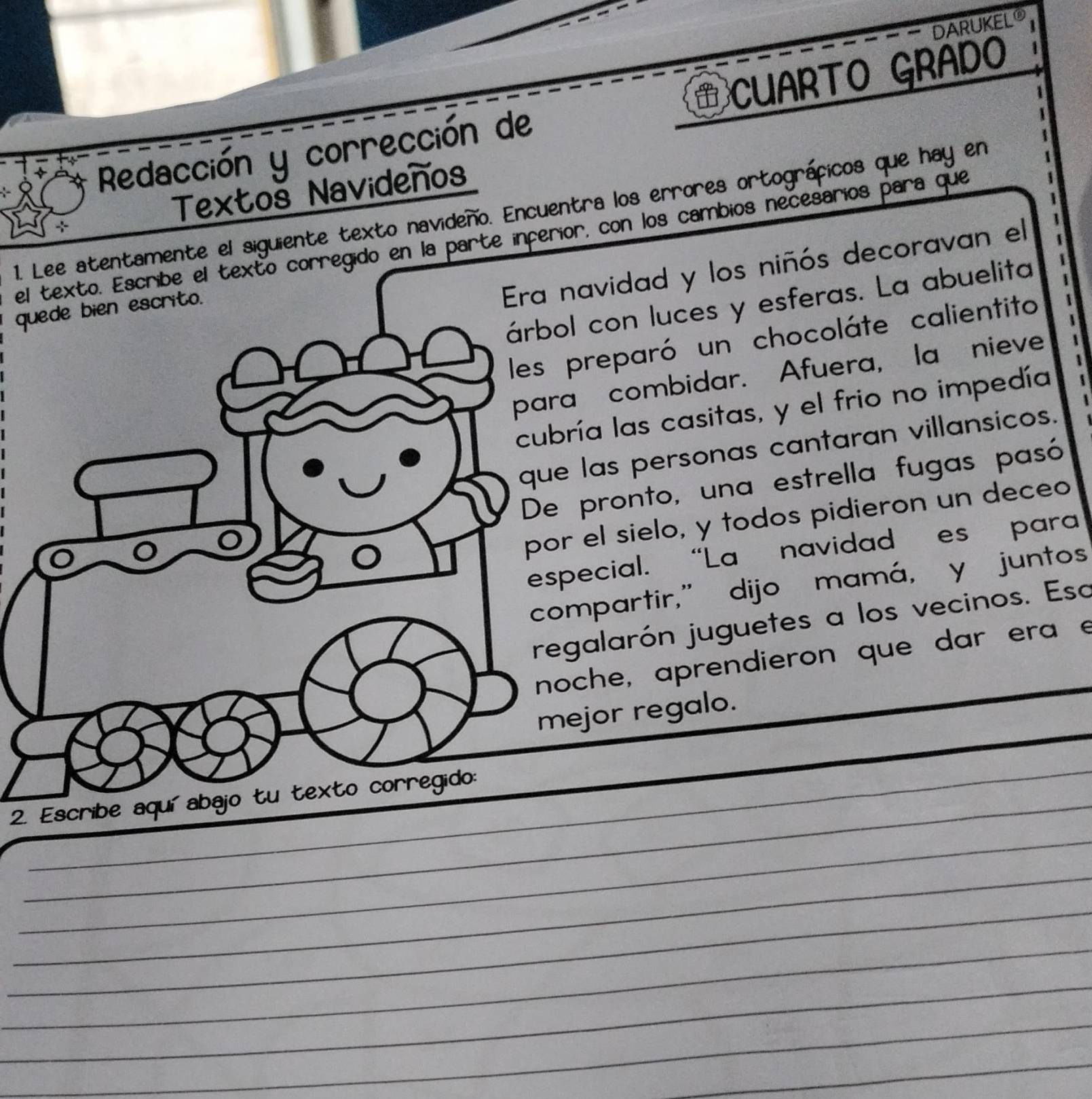 DARUKELO 
Redacción y corrección de CUARTO GRADO 
÷ Textoš Navideños 
1. Lee atentamente el siguiente texto navideño. Encuentra los errores ortográficos que hay en 
exto corregido en la parte inferior, con los cambios necesarios para que 
q 
navidad y los niñós decoravan el 
l con luces y esferas. La abuelita 
preparó un chocoláte calientito 
a combidar. Afuera, la nieve 
ría las casitas, y el frio no impedía 
las personas cantaran villansicos. 
pronto, una estrella fugas pasó 
el sielo, y todos pidieron un deceo 
pecial. "La' navidad es' para 
mpartir,” dijo mamá, y juntos 
galarón juguetes a los vecinos. Esa 
che, aprendieron que dar era e 
ejor regalo. 
_ 
2. Escribe aquí abajo tu texto corregido: 
_ 
_ 
_ 
_ 
_ 
_ 
_ 
_