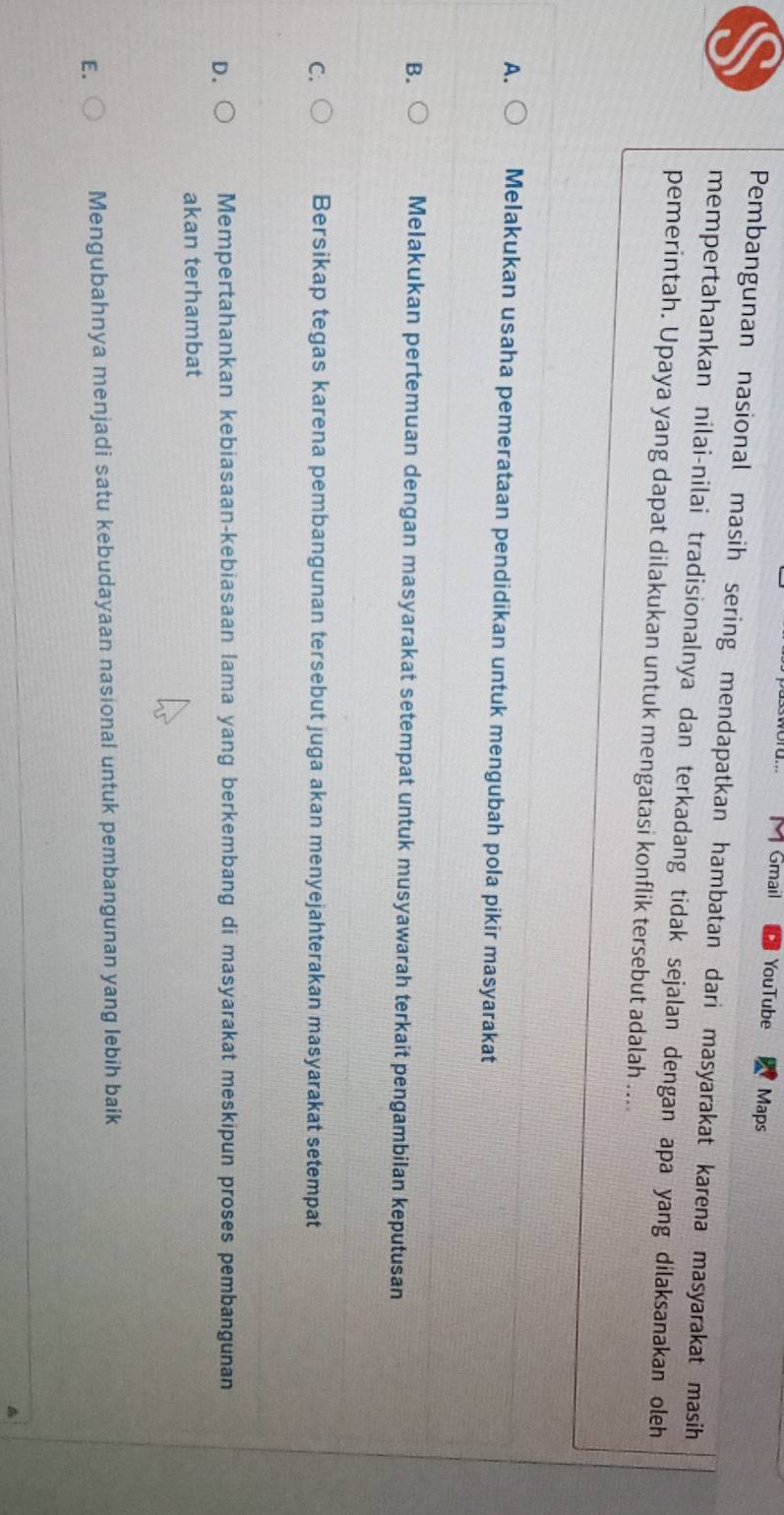 Gmail YouTube Maps
S Pembangunan nasional masih sering mendapatkan hambatan dari masyarakat karena masyarakat masih
mempertahankan nilai-nilai tradisionalnya dan terkadang tidak sejalan dengan apa yang dilaksanakan oleh
pemerintah. Upaya yang dapat dilakukan untuk mengatasi konflik tersebut adalah ....
A. Melakukan usaha pemerataan pendidikan untuk mengubah pola pikir masyarakat
B.
Melakukan pertemuan dengan masyarakat setempat untuk musyawarah terkait pengambilan keputusan
C. Bersikap tegas karena pembangunan tersebut juga akan menyejahterakan masyarakat setempat
D. Mempertahankan kebiasaan-kebiasaan lama yang berkembang di masyarakat meskipun proses pembangunan
akan terhambat
E.
Mengubahnya menjadi satu kebudayaan nasional untuk pembangunan yang lebih baik