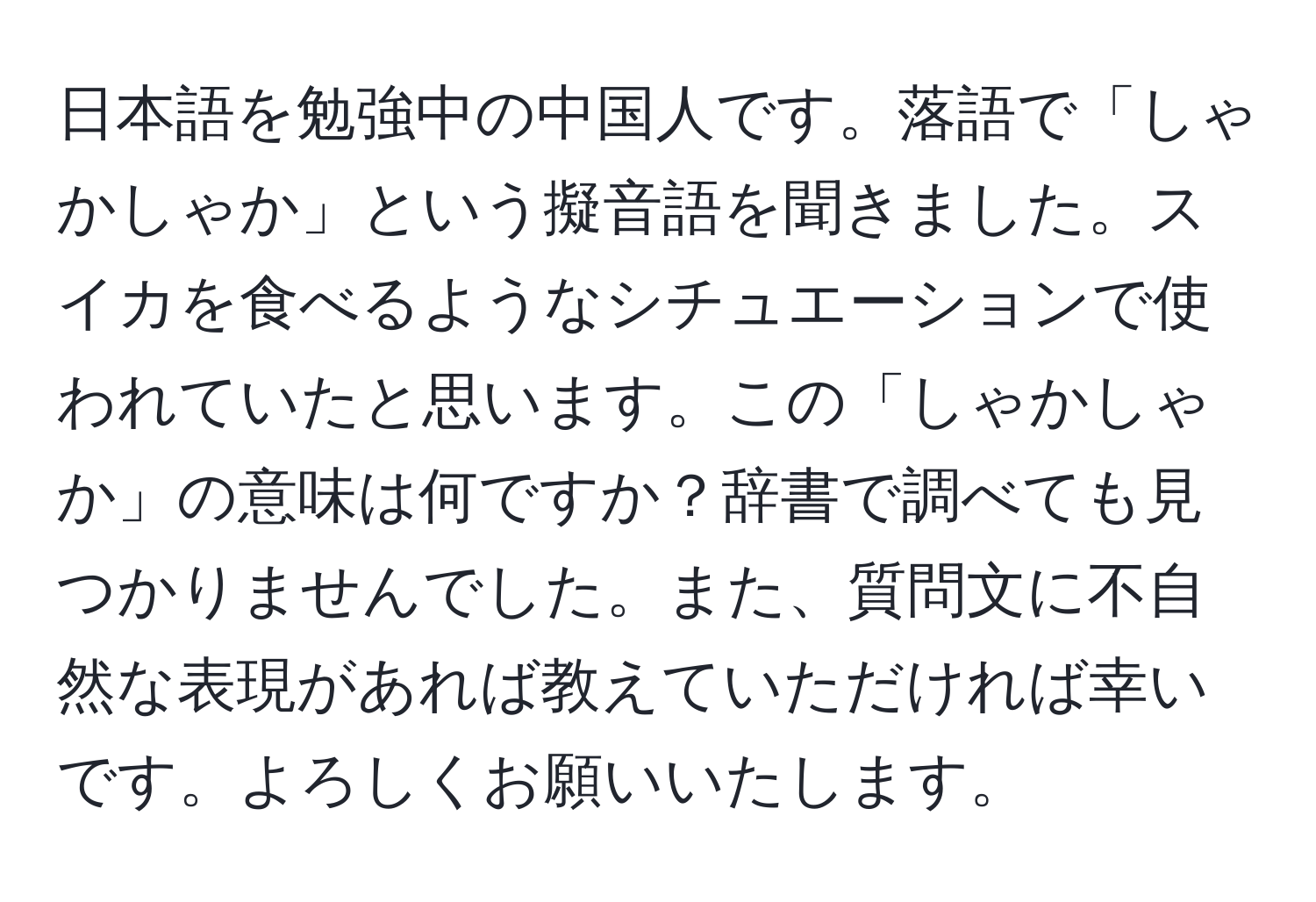 日本語を勉強中の中国人です。落語で「しゃかしゃか」という擬音語を聞きました。スイカを食べるようなシチュエーションで使われていたと思います。この「しゃかしゃか」の意味は何ですか？辞書で調べても見つかりませんでした。また、質問文に不自然な表現があれば教えていただければ幸いです。よろしくお願いいたします。