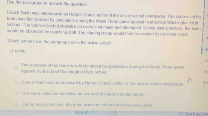 Use the paragraph to answer the question.
Coach Nash was interviewed by Harper Grace, editor of the online school newspaper. The success of his
team was first noticed by spectators during the Week Three game against rival school Washington High
School. The team collected statistics on every shot made and attempted. During daily practices, the team
would be observed by coaching staff. The starting lineup would then be created by the head coach.
Which sentence in the paragraph uses the active voice?
(1 point)
The
Ite
The success of his team was first noticed by spectators during the Week Three game Ite
against rival school Washington High School.
Coach Nash was interviewed by Harper Grace, editor of the online school newspaper. iter
The team collected statistics on every shot made and attempted
During daily practices, the team would be observed by coaching staff
view all Mark as Con