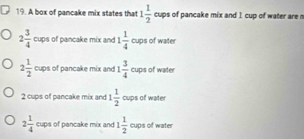 A box of pancake mix states that 1 1/2  cups of pancake mix and 1 cup of water are n
2 3/4  cups of pancake mix and 1 1/4  cups of water
2 1/2  cups of pancake mix and 1 3/4  cups of water
2 cups of pancake mix and 1 1/2  cups of water
2 1/4  cups of pancake mix and 1 1/2  cups of water